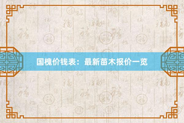 国槐价钱表：最新苗木报价一览